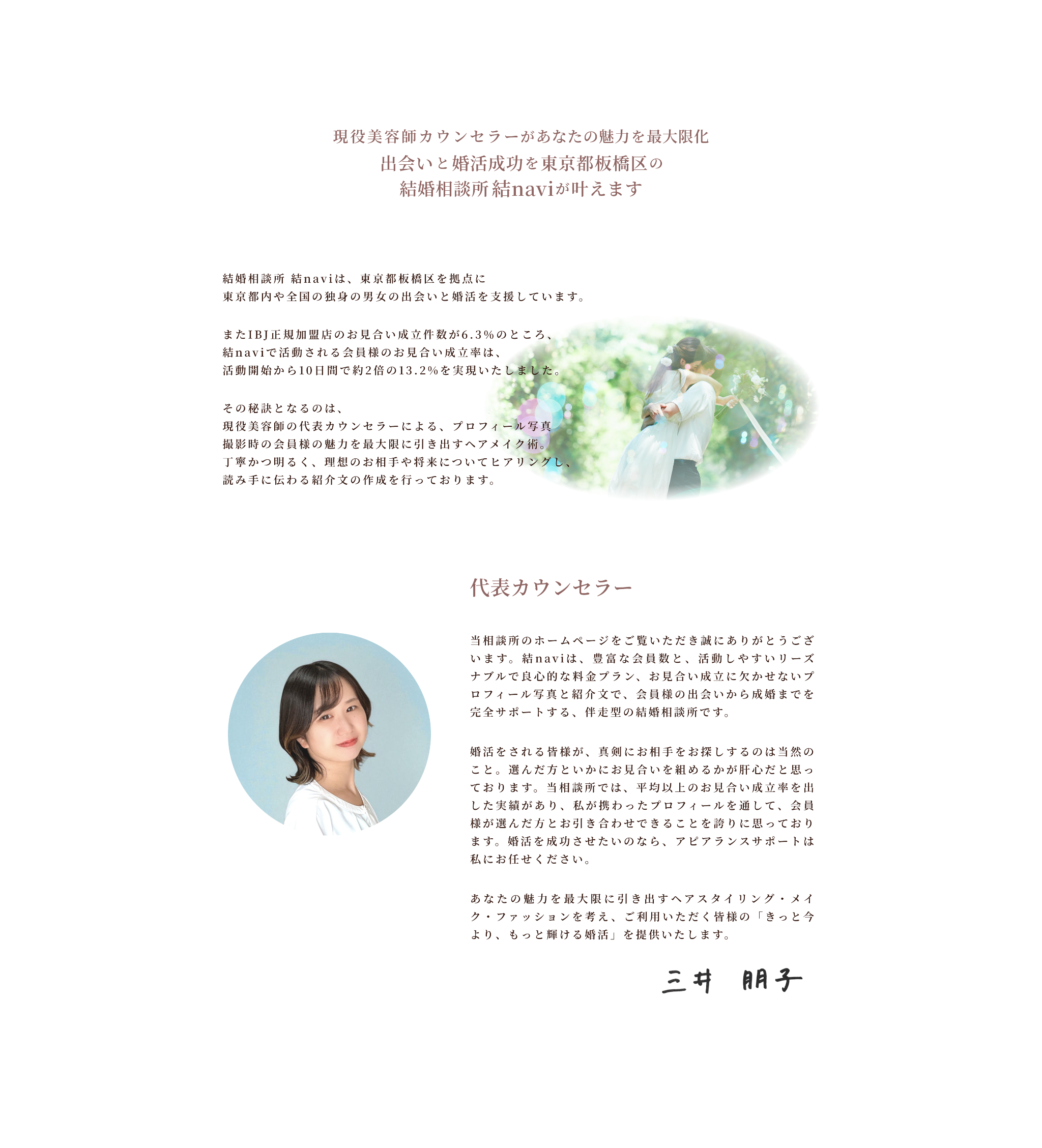 結婚相談所 結naviは、東京都板橋区を拠点に東京都内や全国の独身の男女の出会いと婚活を支援しています。
またIBJ正規加盟店のお見合い成立件数が6.3％のところ、結naviで活動される会員様のお見合い成立率は、活動開始から10日間で約2倍の13.2%を実現いたしました。
その秘訣となるのは、
現役美容師の代表カウンセラーによる、プロフィール写真撮影時の会員様の魅力を最大限に引き出すヘアメイク術。丁寧かつ明るく、理想のお相手や将来についてヒアリングし、読み手に伝わる紹介文の作成を行っております。代表カウンセラー
当相談所のホームページをご覧いただき誠にありがとうございます。結naviは、豊富な会員数と、活動しやすいリーズナブルで良心的な料金プラン、お見合い成立に欠かせないプロフィール写真と紹介文で、会員様の出会いから成婚までを完全サポートする、伴走型の結婚相談所です。
婚活をされる皆様が、真剣にお相手をお探しするのは当然のこと。選んだ方といかにお見合いを組めるかが肝心だと思っております。当相談所では、平均以上のお見合い成立率を出した実績があり、私が携わったプロフィールを通して、会員様が選んだ方とお引き合わせできることを誇りに思っております。婚活を成功させたいのなら、アピアランスサポートは私にお任せください。
あなたの魅力を最大限に引き出すヘアスタイリング・メイク・ファッションを考え、ご利用いただく皆様の「きっと今より、もっと輝ける婚活」を提供いたします。