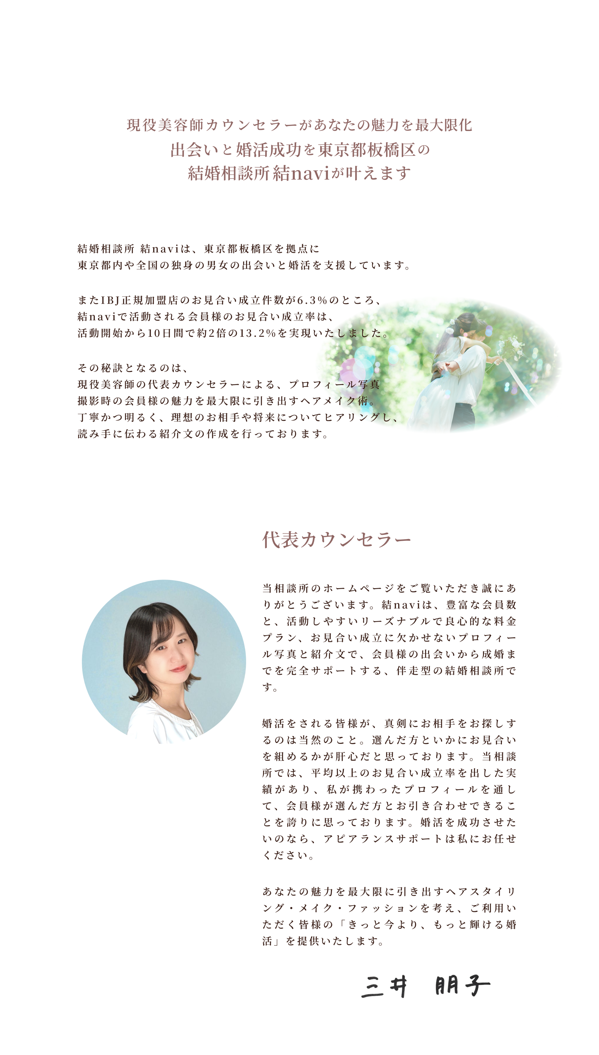 結婚相談所 結naviは、東京都板橋区を拠点に東京都内や全国の独身の男女の出会いと婚活を支援しています。
またIBJ正規加盟店のお見合い成立件数が6.3％のところ、結naviで活動される会員様のお見合い成立率は、活動開始から10日間で約2倍の13.2%を実現いたしました。
その秘訣となるのは、
現役美容師の代表カウンセラーによる、プロフィール写真撮影時の会員様の魅力を最大限に引き出すヘアメイク術。丁寧かつ明るく、理想のお相手や将来についてヒアリングし、読み手に伝わる紹介文の作成を行っております。代表カウンセラー
当相談所のホームページをご覧いただき誠にありがとうございます。結naviは、豊富な会員数と、活動しやすいリーズナブルで良心的な料金プラン、お見合い成立に欠かせないプロフィール写真と紹介文で、会員様の出会いから成婚までを完全サポートする、伴走型の結婚相談所です。
婚活をされる皆様が、真剣にお相手をお探しするのは当然のこと。選んだ方といかにお見合いを組めるかが肝心だと思っております。当相談所では、平均以上のお見合い成立率を出した実績があり、私が携わったプロフィールを通して、会員様が選んだ方とお引き合わせできることを誇りに思っております。婚活を成功させたいのなら、アピアランスサポートは私にお任せください。
あなたの魅力を最大限に引き出すヘアスタイリング・メイク・ファッションを考え、ご利用いただく皆様の「きっと今より、もっと輝ける婚活」を提供いたします。