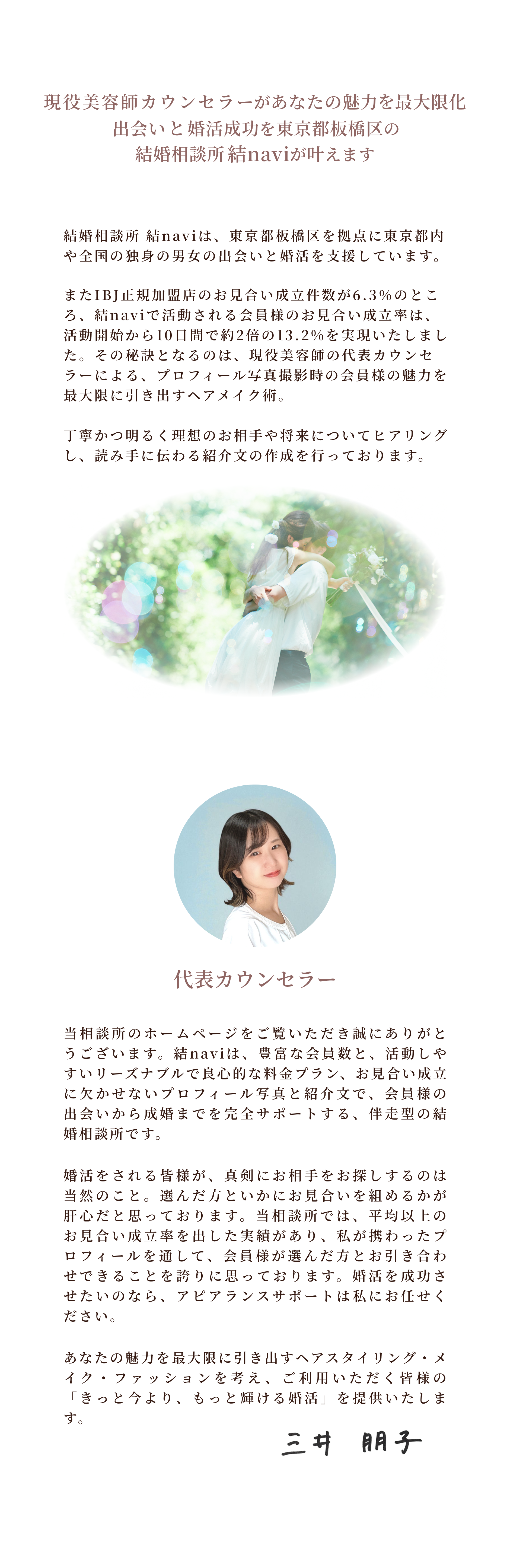 現役美容師の代表カウンセラーによる、プロフィール写真撮影時の会員様の魅力を最大限に引き出すヘアメイク術。丁寧かつ明るく、理想のお相手や将来についてヒアリングし、読み手に伝わる紹介文の作成を行っております。代表カウンセラー
当相談所のホームページをご覧いただき誠にありがとうございます。結naviは、豊富な会員数と、活動しやすいリーズナブルで良心的な料金プラン、お見合い成立に欠かせないプロフィール写真と紹介文で、会員様の出会いから成婚までを完全サポートする、伴走型の結婚相談所です。
婚活をされる皆様が、真剣にお相手をお探しするのは当然のこと。選んだ方といかにお見合いを組めるかが肝心だと思っております。当相談所では、平均以上のお見合い成立率を出した実績があり、私が携わったプロフィールを通して、会員様が選んだ方とお引き合わせできることを誇りに思っております。婚活を成功させたいのなら、アピアランスサポートは私にお任せください。
あなたの魅力を最大限に引き出すヘアスタイリング・メイク・ファッションを考え、ご利用いただく皆様の「きっと今より、もっと輝ける婚活」を提供いたします。
