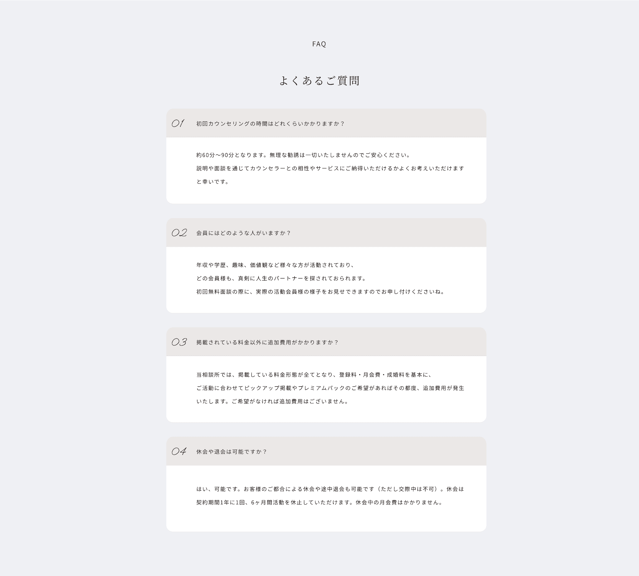 faq よくあるご質問
01
初回カウンセリングの時間はどれくらいかかりますか？
約60分〜90分となります。無理な勧誘は一切いたしませんのでご安心ください。説明や面談を通じてカウンセラーとの相性やサービスにご納得いただけるかよくお考えいただけますと幸いです。
02
会員にはどのような人がいますか？
年収や学歴、趣味、価値観など様々な方が活動されており、どの会員様も、真剣に人生のパートナーを探されておられます。初回無料面談の際に、実際の活動会員様の様子をお見せできますのでお申し付けくださいね。
03
掲載されている料金以外に追加費用がかかりますか？
当相談所では、掲載している料金形態が全てとなり、登録料・月会費・成婚料を基本に、ご活動に合わせてピックアップ掲載やプレミアムパックのご希望があればその都度、追加費用が発生いたします。ご希望がなければ追加費用はございません。
04
休会や退会は可能ですか？
はい、可能です。お客様のご都合による休会や途中退会も可能です（ただし交際中は不可）。休会は契約期間1年に1回、6ヶ月間活動を休止していただけます。休会中の月会費はかかりません。