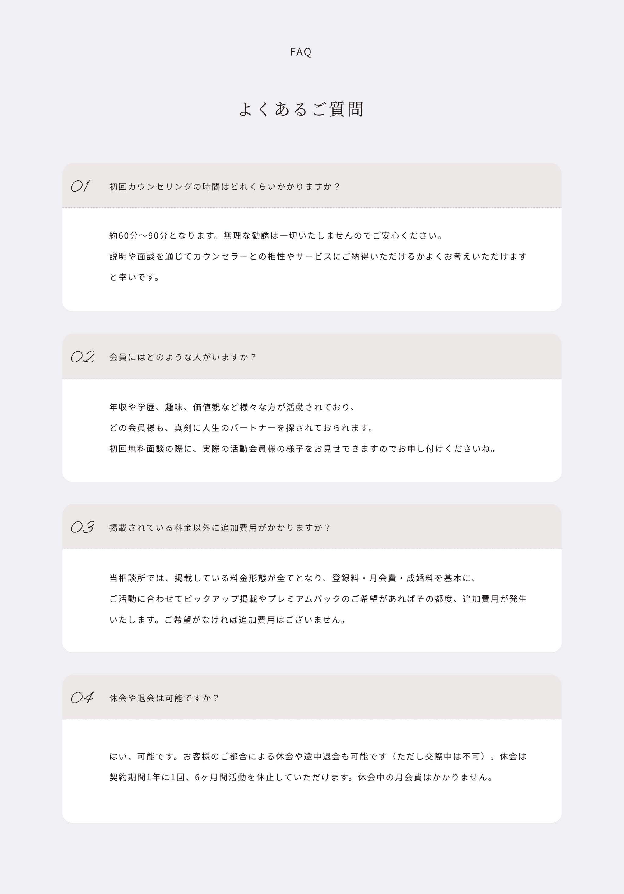 faq よくあるご質問
01
初回カウンセリングの時間はどれくらいかかりますか？
約60分〜90分となります。無理な勧誘は一切いたしませんのでご安心ください。説明や面談を通じてカウンセラーとの相性やサービスにご納得いただけるかよくお考えいただけますと幸いです。
02
会員にはどのような人がいますか？
年収や学歴、趣味、価値観など様々な方が活動されており、どの会員様も、真剣に人生のパートナーを探されておられます。初回無料面談の際に、実際の活動会員様の様子をお見せできますのでお申し付けくださいね。
03
掲載されている料金以外に追加費用がかかりますか？
当相談所では、掲載している料金形態が全てとなり、登録料・月会費・成婚料を基本に、ご活動に合わせてピックアップ掲載やプレミアムパックのご希望があればその都度、追加費用が発生いたします。ご希望がなければ追加費用はございません。
04
休会や退会は可能ですか？
はい、可能です。お客様のご都合による休会や途中退会も可能です（ただし交際中は不可）。休会は契約期間1年に1回、6ヶ月間活動を休止していただけます。休会中の月会費はかかりません。