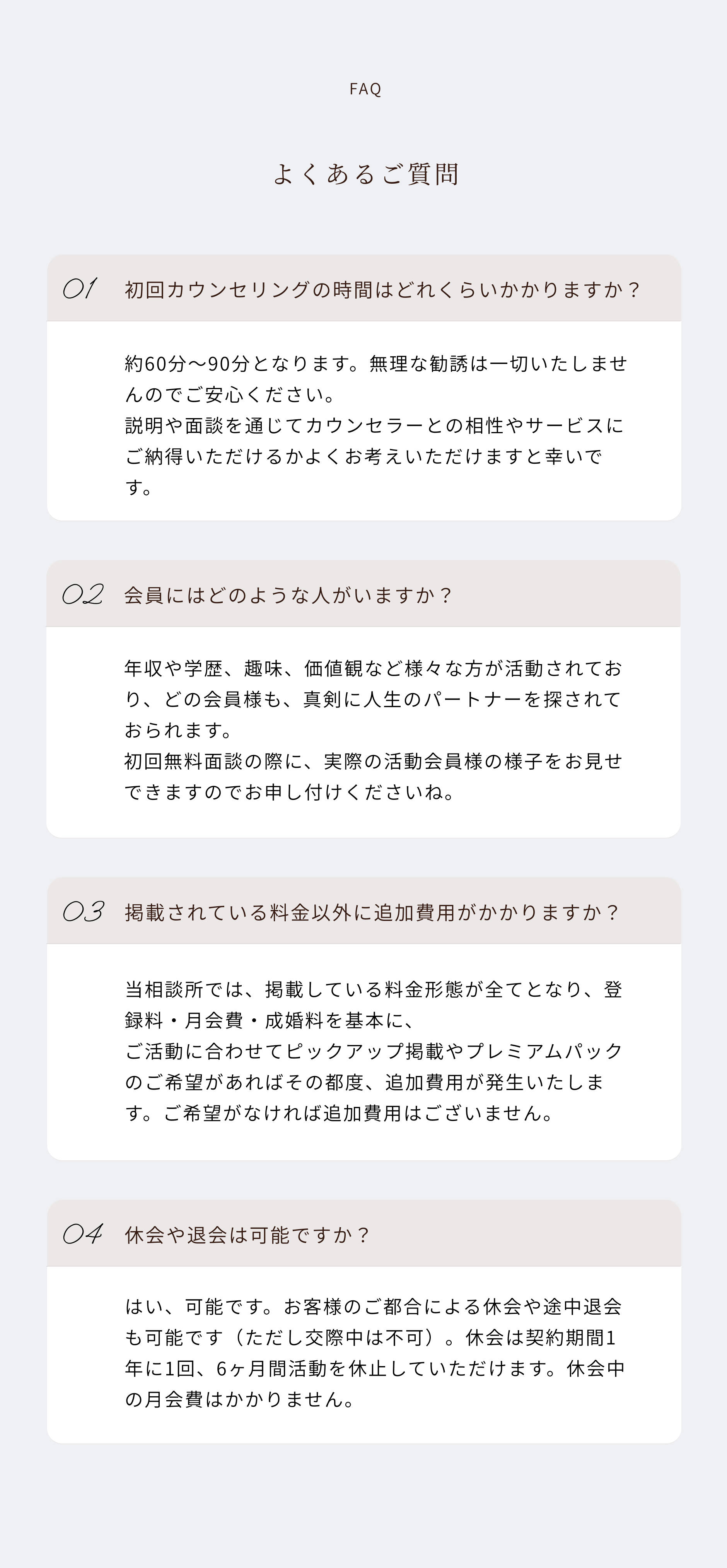 faq よくあるご質問
01
初回カウンセリングの時間はどれくらいかかりますか？
約60分〜90分となります。無理な勧誘は一切いたしませんのでご安心ください。説明や面談を通じてカウンセラーとの相性やサービスにご納得いただけるかよくお考えいただけますと幸いです。
02
会員にはどのような人がいますか？
年収や学歴、趣味、価値観など様々な方が活動されており、どの会員様も、真剣に人生のパートナーを探されておられます。初回無料面談の際に、実際の活動会員様の様子をお見せできますのでお申し付けくださいね。
03
掲載されている料金以外に追加費用がかかりますか？
当相談所では、掲載している料金形態が全てとなり、登録料・月会費・成婚料を基本に、ご活動に合わせてピックアップ掲載やプレミアムパックのご希望があればその都度、追加費用が発生いたします。ご希望がなければ追加費用はございません。
04
休会や退会は可能ですか？
はい、可能です。お客様のご都合による休会や途中退会も可能です（ただし交際中は不可）。休会は契約期間1年に1回、6ヶ月間活動を休止していただけます。休会中の月会費はかかりません。