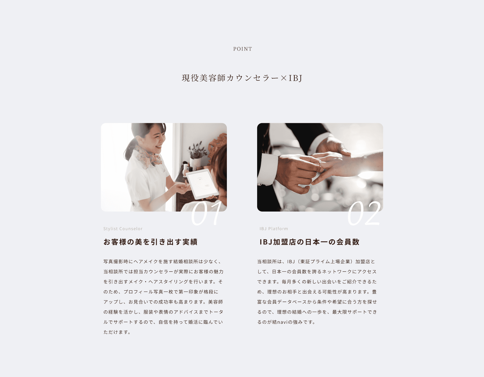 point 現役美容師カウンセラー×IBJ
お客様の美を引き出す実績
写真撮影時にヘアメイクを施す結婚相談所は少なく、当相談所では担当カウンセラーが実際にお客様の魅力を引き出すメイク・ヘアスタイリングを行います。そのため、プロフィール写真一枚で第一印象が格段にアップし、お見合いでの成功率も高まります。美容師の経験を活かし、服装や表情のアドバイスまでトータルでサポートするので、自信を持って婚活に臨んでいただけます。IBJ加盟店の日本一の会員数
当相談所は、IBJ（東証プライム上場企業）加盟店として、日本一の会員数を誇るネットワークにアクセスできます。毎月多くの新しい出会いをご紹介できるため、理想のお相手と出会える可能性が高まります。豊富な会員データベースから条件や希望に合う方を探せるので、理想の結婚への一歩を、最大限サポートできるのが結naviの強みです。