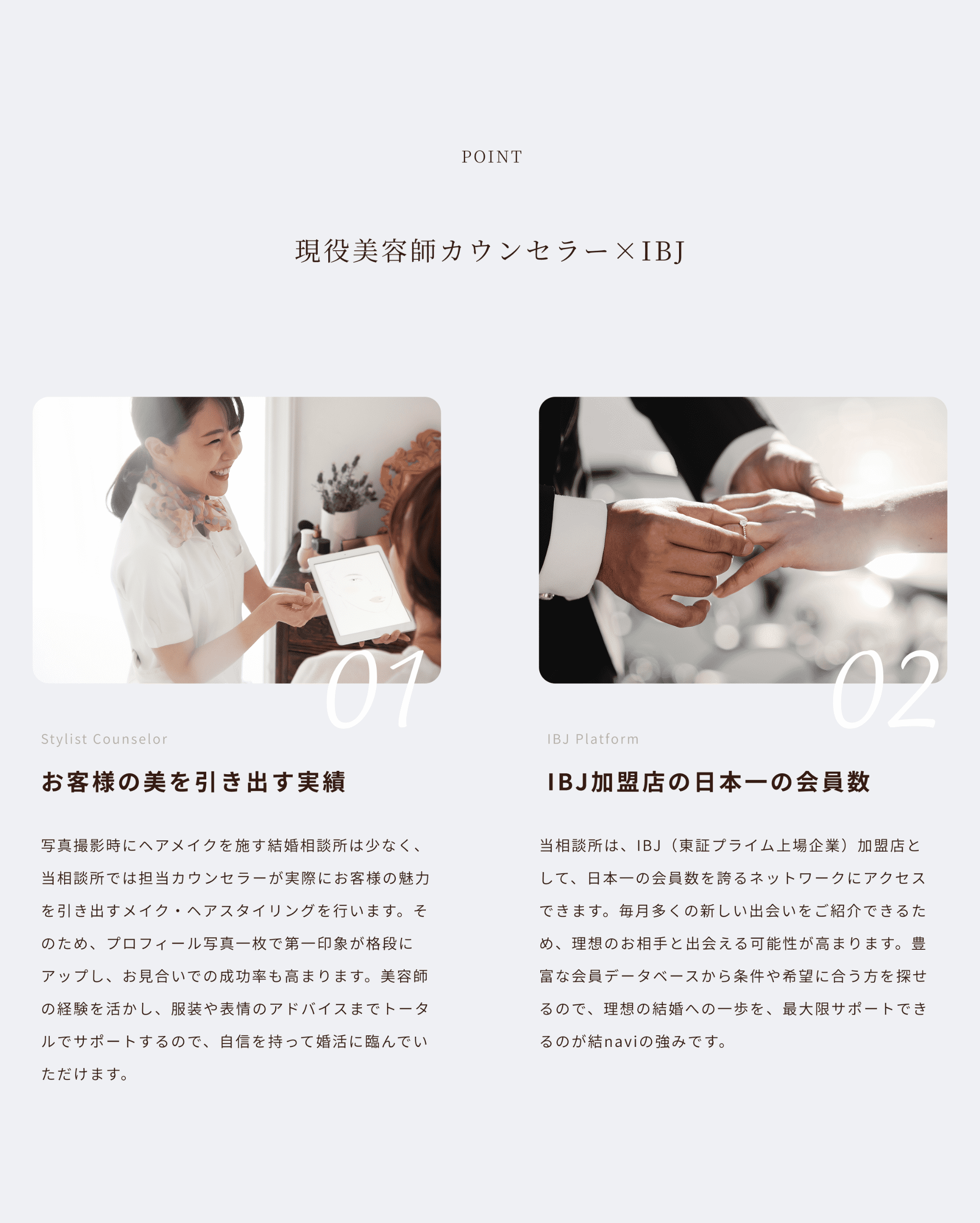 point 現役美容師カウンセラー×IBJ
お客様の美を引き出す実績
写真撮影時にヘアメイクを施す結婚相談所は少なく、当相談所では担当カウンセラーが実際にお客様の魅力を引き出すメイク・ヘアスタイリングを行います。そのため、プロフィール写真一枚で第一印象が格段にアップし、お見合いでの成功率も高まります。美容師の経験を活かし、服装や表情のアドバイスまでトータルでサポートするので、自信を持って婚活に臨んでいただけます。IBJ加盟店の日本一の会員数
当相談所は、IBJ（東証プライム上場企業）加盟店として、日本一の会員数を誇るネットワークにアクセスできます。毎月多くの新しい出会いをご紹介できるため、理想のお相手と出会える可能性が高まります。豊富な会員データベースから条件や希望に合う方を探せるので、理想の結婚への一歩を、最大限サポートできるのが結naviの強みです。