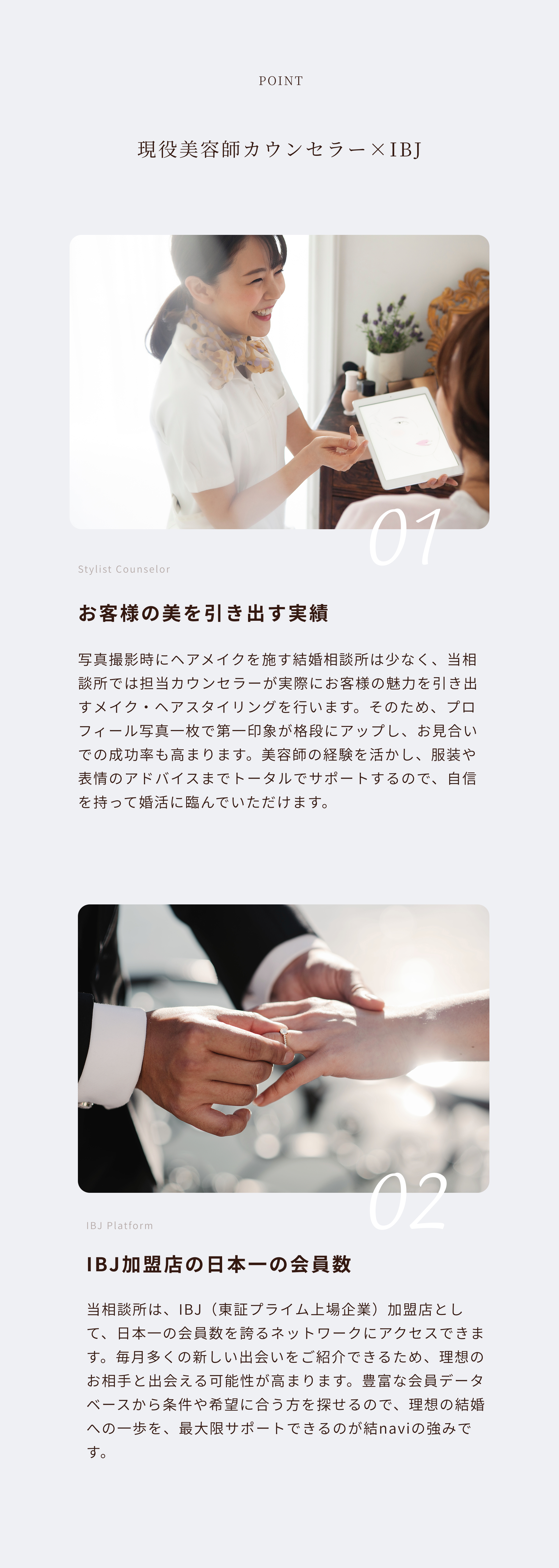 point 現役美容師カウンセラー×IBJ
お客様の美を引き出す実績
写真撮影時にヘアメイクを施す結婚相談所は少なく、当相談所では担当カウンセラーが実際にお客様の魅力を引き出すメイク・ヘアスタイリングを行います。そのため、プロフィール写真一枚で第一印象が格段にアップし、お見合いでの成功率も高まります。美容師の経験を活かし、服装や表情のアドバイスまでトータルでサポートするので、自信を持って婚活に臨んでいただけます。IBJ加盟店の日本一の会員数
当相談所は、IBJ（東証プライム上場企業）加盟店として、日本一の会員数を誇るネットワークにアクセスできます。毎月多くの新しい出会いをご紹介できるため、理想のお相手と出会える可能性が高まります。豊富な会員データベースから条件や希望に合う方を探せるので、理想の結婚への一歩を、最大限サポートできるのが結naviの強みです。