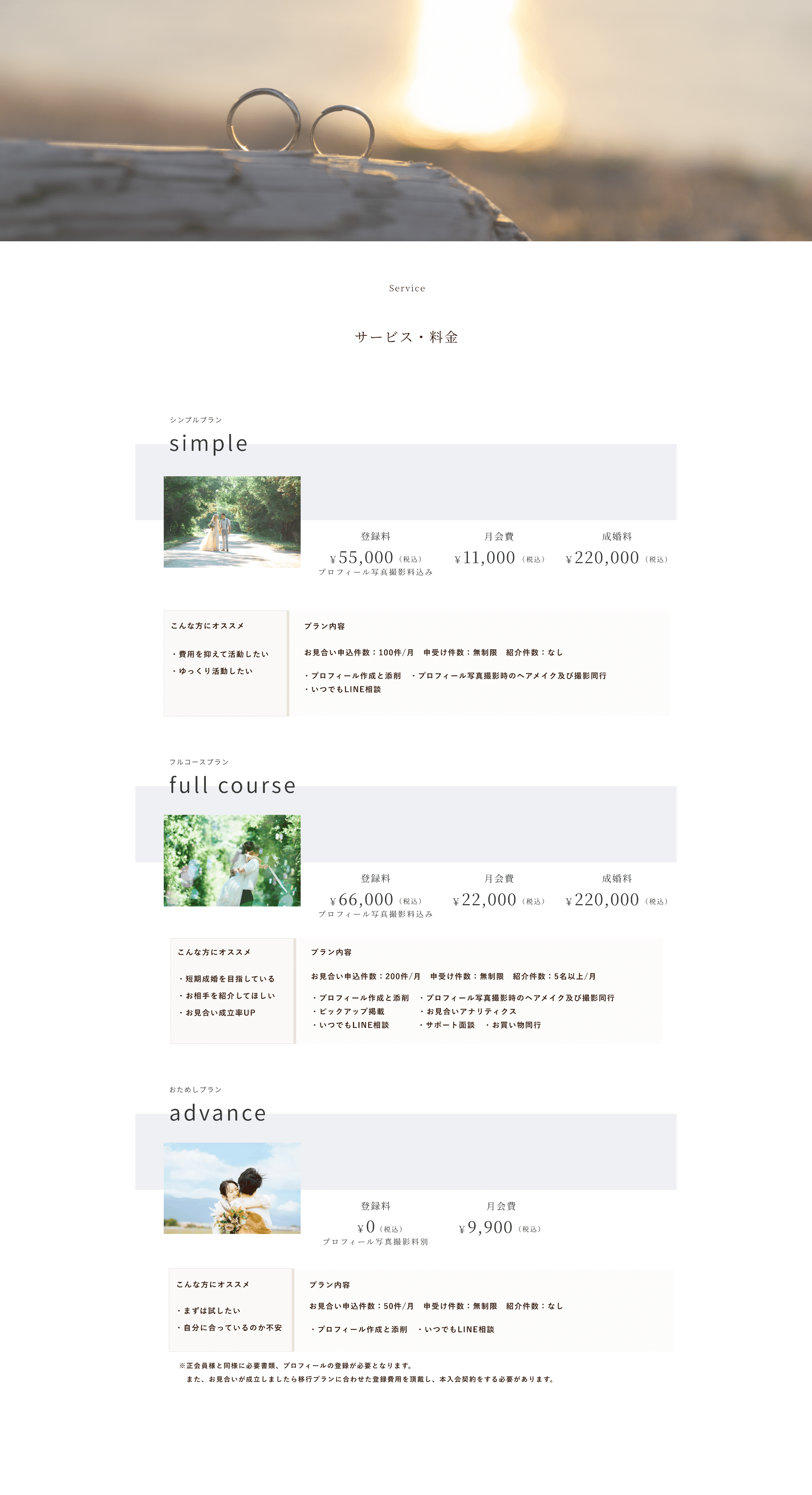price Service
サービス・料金
シンプルプラン
simple
登録料
月会費
成婚料
￥55,000
（税込）
￥11,000
（税込）
￥220,000
（税込）
プロフィール写真撮影料込み
こんな方にオススメ
プラン内容
・費用を抑えて活動したい・ゆっくり活動したい
お見合い申込件数：100件/月　申受け件数：無制限　紹介件数：なし
・プロフィール作成と添削　・プロフィール写真撮影時のヘアメイク及び撮影同行・いつでもLINE相談
フルコースプラン
full course
登録料
月会費
成婚料
￥66,000
（税込）
￥22,000
（税込）
￥220,000
（税込）
プロフィール写真撮影料込み
こんな方にオススメ
プラン内容
・短期成婚を目指している・お相手を紹介してほしい・お見合い成立率UP
お見合い申込件数：200件/月　申受け件数：無制限　紹介件数：5名以上/月
・プロフィール作成と添削　・プロフィール写真撮影時のヘアメイク及び撮影同行・ピックアップ掲載　　　　・お見合いアナリティクス　・いつでもLINE相談　　　 ・サポート面談　・お買い物同行
おためしプラン
advance 
登録料
月会費
￥0
（税込）
￥9,900
（税込）
プロフィール写真撮影料別
こんな方にオススメ
プラン内容
・まずは試したい・自分に合っているのか不安
お見合い申込件数：50件/月　申受け件数：無制限　紹介件数：なし⁩
・プロフィール作成と添削　・いつでもLINE相談
※正会員様と同様に必要書類、プロフィールの登録が必要となります。　また、お見合いが成立しましたら移行プランに合わせた登録費用を頂戴し、本入会契約をする必要があります。