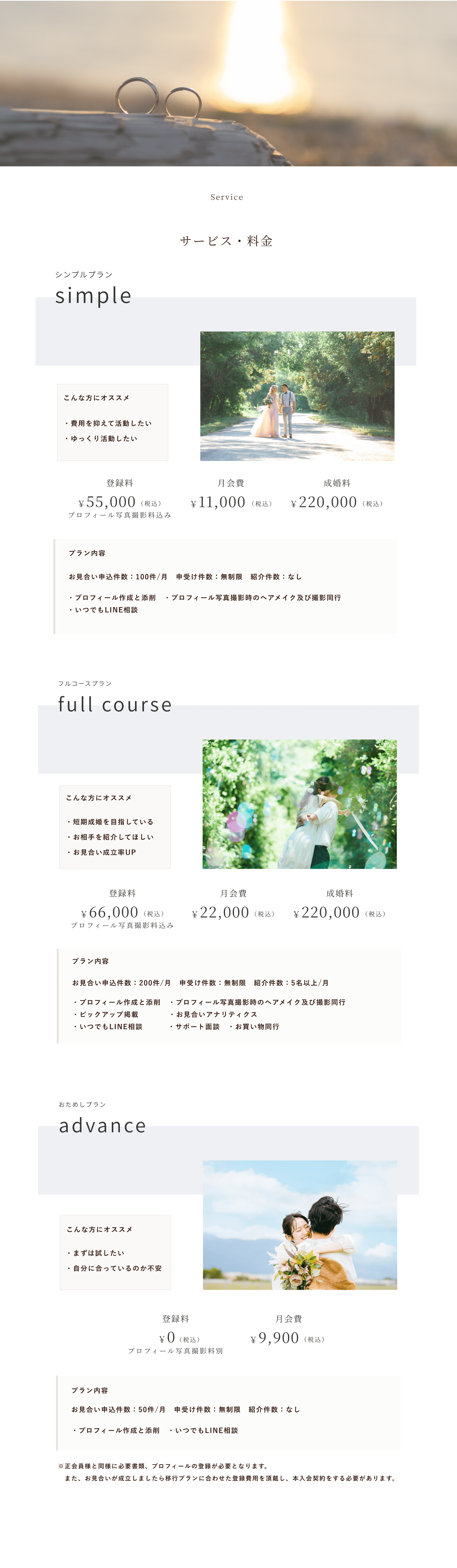price Service
サービス・料金
シンプルプラン
simple
登録料
月会費
成婚料
￥55,000
（税込）
￥11,000
（税込）
￥220,000
（税込）
プロフィール写真撮影料込み
こんな方にオススメ
プラン内容
・費用を抑えて活動したい・ゆっくり活動したい
お見合い申込件数：100件/月　申受け件数：無制限　紹介件数：なし
・プロフィール作成と添削　・プロフィール写真撮影時のヘアメイク及び撮影同行・いつでもLINE相談
フルコースプラン
full course
登録料
月会費
成婚料
￥66,000
（税込）
￥22,000
（税込）
￥220,000
（税込）
プロフィール写真撮影料込み
こんな方にオススメ
プラン内容
・短期成婚を目指している・お相手を紹介してほしい・お見合い成立率UP
お見合い申込件数：200件/月　申受け件数：無制限　紹介件数：5名以上/月
・プロフィール作成と添削　・プロフィール写真撮影時のヘアメイク及び撮影同行・ピックアップ掲載　　　　・お見合いアナリティクス　・いつでもLINE相談　　　 ・サポート面談　・お買い物同行
おためしプラン
advance 
登録料
月会費
￥0
（税込）
￥9,900
（税込）
プロフィール写真撮影料別
こんな方にオススメ
プラン内容
・まずは試したい・自分に合っているのか不安
お見合い申込件数：50件/月　申受け件数：無制限　紹介件数：なし⁩
・プロフィール作成と添削　・いつでもLINE相談
※正会員様と同様に必要書類、プロフィールの登録が必要となります。　また、お見合いが成立しましたら移行プランに合わせた登録費用を頂戴し、本入会契約をする必要があります。