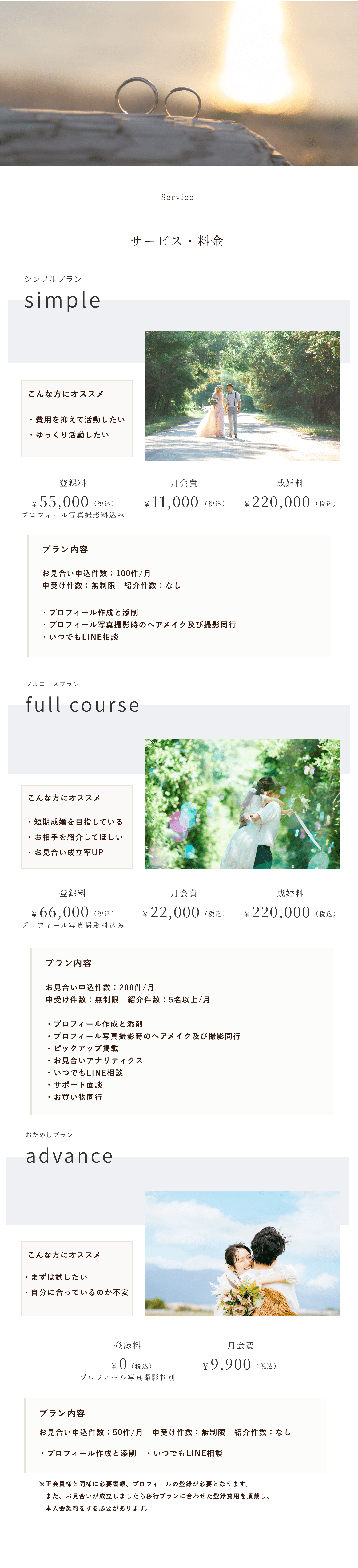 price Service
サービス・料金
シンプルプラン
simple
登録料
月会費
成婚料
￥55,000
（税込）
￥11,000
（税込）
￥220,000
（税込）
プロフィール写真撮影料込み
こんな方にオススメ
プラン内容
・費用を抑えて活動したい・ゆっくり活動したい
お見合い申込件数：100件/月　申受け件数：無制限　紹介件数：なし
・プロフィール作成と添削　・プロフィール写真撮影時のヘアメイク及び撮影同行・いつでもLINE相談
フルコースプラン
full course
登録料
月会費
成婚料
￥66,000
（税込）
￥22,000
（税込）
￥220,000
（税込）
プロフィール写真撮影料込み
こんな方にオススメ
プラン内容
・短期成婚を目指している・お相手を紹介してほしい・お見合い成立率UP
お見合い申込件数：200件/月　申受け件数：無制限　紹介件数：5名以上/月
・プロフィール作成と添削　・プロフィール写真撮影時のヘアメイク及び撮影同行・ピックアップ掲載　　　　・お見合いアナリティクス　・いつでもLINE相談　　　 ・サポート面談　・お買い物同行
おためしプラン
advance 
登録料
月会費
￥0
（税込）
￥9,900
（税込）
プロフィール写真撮影料別
こんな方にオススメ
プラン内容
・まずは試したい・自分に合っているのか不安
お見合い申込件数：50件/月　申受け件数：無制限　紹介件数：なし⁩
・プロフィール作成と添削　・いつでもLINE相談
※正会員様と同様に必要書類、プロフィールの登録が必要となります。　また、お見合いが成立しましたら移行プランに合わせた登録費用を頂戴し、本入会契約をする必要があります。